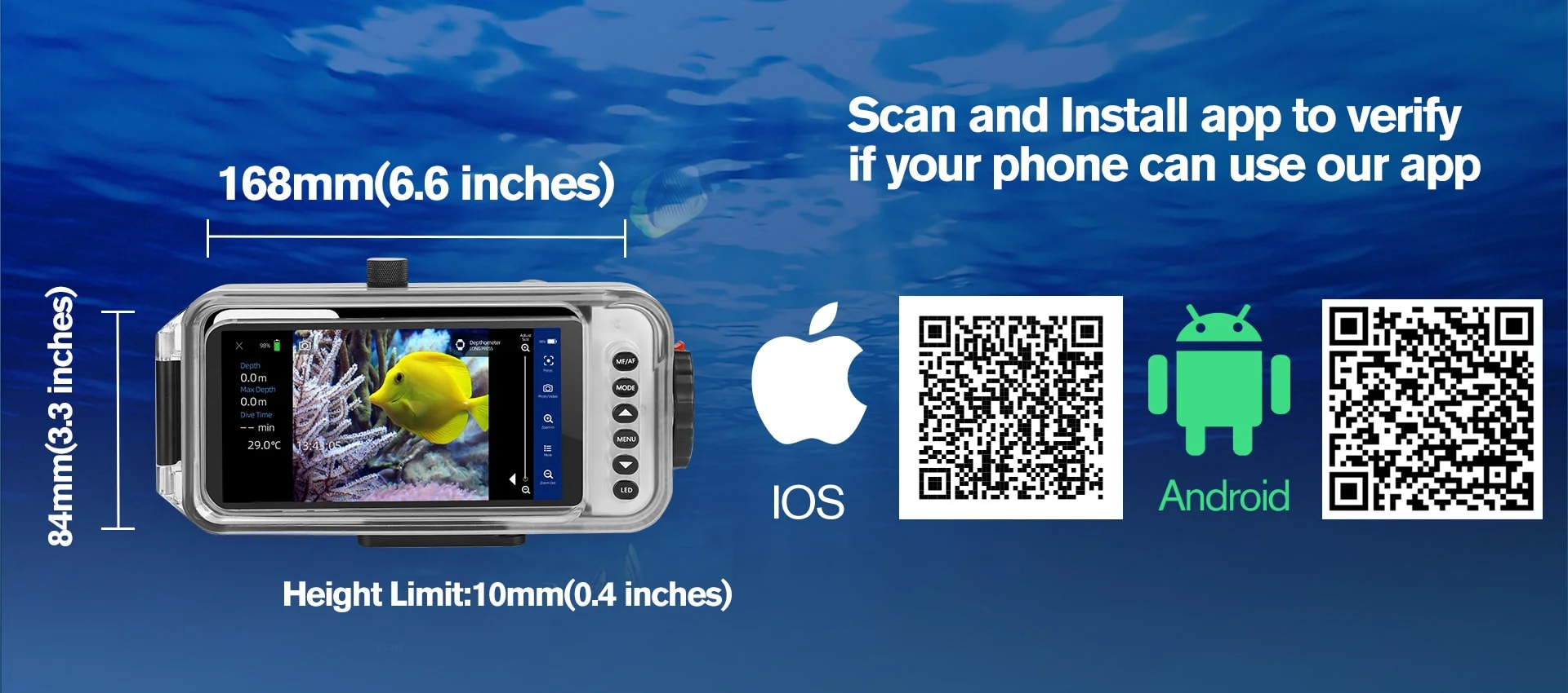 Underwater smartphone housing are compatible with all Apple series and most Android phones,  as long as the phone size within 168mm*84mm*10mm(6.6 inches * 3.3 inches * 0.4 inches).